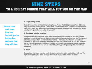 NINE STEPS
  TO A HOLIDAY DINNER THAT WILL PUT YOU ON THE MAP


                   7. Forget being formal.

                   Most dinner parties don’t call for anything fancy. Follow the KISS principle (Keep It Simple,
Guests take        Silly). Good food. Good people. Lots of wine. Good conversation. That’s a successful dinner
                   party. As a host, why not underdress just so no one else feels they did? Jeans and a jacket
 their cues        usually work great, but you judge for yourself.
 from the          8. Don’t seat couples together.
 host—if you’re    The essence of a good dinner party lies in seating everyone properly. If you seat couples
 having fun,       together, things can get boring. Mix and match, putting people together who don’t know each
                   other but perhaps share an interest of some kind. I like to set placeholders where I want
 odds are that     people to sit. Each placeholder is a simple card with the guest’s name on it. If you have the
                   put an interesting question or joke on the back of the card that guests can use to break the
 they will, too.   ice with one another. Or you can go out and buy funny greeting cards just to make things
                   interesting.

                   9. Relax.

                   Guests take their cues from the host—if you’re having fun, odds are that they will, too. The
                   night of the party, your job is to enjoy all the fruits of your labor. That’s an order.




                                                                                                                   7

                     For more free guides: WWW.KEITHFERRAZZI.COM
 