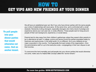HOW TO
    GET VIPS AND NEW FRIENDS AT YOUR DINNER


                  We all have an established peer set. But if you only have dinner parties with the same people,
                  your circle of relationships will never grow. At the same time, we’re confronted with a small
                  obstacle. Randomly inviting strangers, especially strangers who hold a level of prestige and
                  experience above your own peer set, is rarely effective. These people want to hang around
To pull people    people of their own background, experience, or social status.
 into your
 dinner parties   Parents tend to stay away from their children’s gatherings unless they expect other parents to
                  be in attendance as well. In college, juniors and seniors avoid the parties populated solely by
 that would       freshmen and sophomores. In the adult world, it’s no different. Go to any cafeteria at any
                  major corporation in the country. You’ll generally find each strata of the organization—from
 otherwise not    the administrative staff on up to the executive suite—congregating in their own cliques to eat
 come, find an    their lunches.

 anchor tenant.
                  To overcome this herd mentality and pull people into your dinner parties that would otherwise
                  not come, make use of a helpful little concept called the “anchor tenant.”




                                                                                                                    8

                     For more free guides: WWW.KEITHFERRAZZI.COM
 