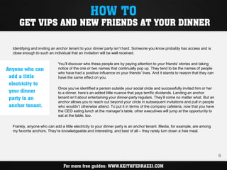 HOW TO
      GET VIPS AND NEW FRIENDS AT YOUR DINNER

  Identifying and inviting an anchor tenant to your dinner party isn’t hard. Someone you know probably has access and is
  close enough to such an individual that an invitation will be well received.

                             You’ll discover who these people are by paying attention to your friends’ stories and taking
Anyone who can               notice of the one or two names that continually pop up. They tend to be the names of people
                             who have had a positive influence on your friends’ lives. And it stands to reason that they can
 add a little                have the same effect on you.
 electricity to
                             Once you’ve identified a person outside your social circle and successfully invited him or her
 your dinner                 to a dinner, here’s an added little nuance that pays terrific dividends. Landing an anchor
 party is an                 tenant isn’t about entertaining your dinner-party regulars. They’ll come no matter what. But an
                             anchor allows you to reach out beyond your circle in subsequent invitations and pull in people
 anchor tenant.              who wouldn’t otherwise attend. To put it in terms of the company cafeteria, now that you have
                             the CEO eating lunch at the manager’s table, other executives will jump at the opportunity to
                             eat at the table, too.

  Frankly, anyone who can add a little electricity to your dinner party is an anchor tenant. Media, for example, are among
  my favorite anchors. They’re knowledgeable and interesting, and best of all – they rarely turn down a free meal.




                                                                                                                               9

                                For more free guides: WWW.KEITHFERRAZZI.COM
 