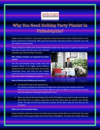 People who are looking for a great party experience should know how to plan holiday parties so that
guests would find it entertaining. With good food and better decorative elements, beautiful music will
just make the events perfect.
People looking for Holiday Party Pianist Philadelphia should know why music is a great companion and
what they can get from the music. Let’s find that
out before you reach for better musicians.
Why holiday musicians are important for better
events?
The first and foremost thing is that music has
temporal effects, it can trigger certain emotions
during the event. You can play joyful, you can play
melancholy music, and more for your holiday
events for that you need to look for better Holiday
Party Piano Player Philadelphia companies.
How to find the best holiday party musicians?
 You should first look at the experience of
the musicians and find out what kind of holiday party events they have already carried out.
Different kinds of holiday parties will have different needs and different mods, the best ones will
have the experience of playing the right kind of music.
 When you look for the best Holiday Party Pianist Philadelphia, you need to make sure that you
talk to them first. It is always a good idea to tell them about what you need for your holiday
parties. The right and the most proficient musicians will be able to play the ones that you like
and prefer.
Make your events beautiful today:
People looking to make their events and holiday parties better should add music and for that, they need
to make certain that they get Holiday Party Piano Player Philadelphia. The ideas here should make sure
 