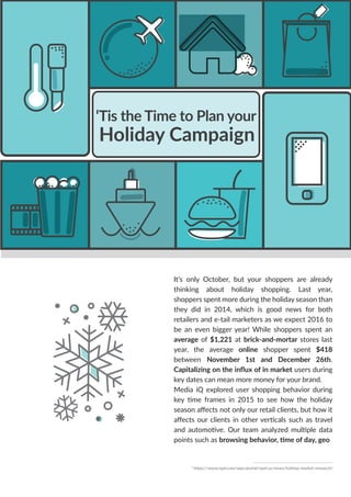 ‘Tis the Time to Plan your
Holiday Campaign
It’s only October, but your shoppers are already
thinking about holiday shopping. Last year,
shoppers spent more during the holiday season than
they did in 2014, which is good news for both
retailers and e-tail marketers as we expect 2016 to
be an even bigger year! While shoppers spent an
average of $1,221 at brick-and-mortar stores last
year, the average online shopper spent $418
between November 1st and December 26th.
Capitalizing on the inﬂux of in market users during
key dates can mean more money for your brand.
Media iQ explored user shopping behavior during
key time frames in 2015 to see how the holiday
season aﬀects not only our retail clients, but how it
aﬀects our clients in other verticals such as travel
and automotive. Our team analyzed multiple data
points such as browsing behavior, time of day, geo
1
https://www.npd.com/wps/portal/npd/us/news/holiday-market-research/
 