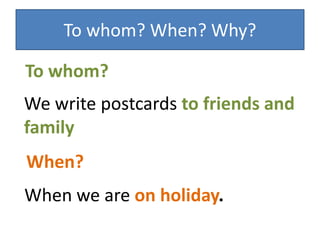 To whom? When? Why?
We write postcards to friends and
family
To whom?
When we are on holiday.
When?
 