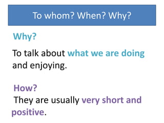 To whom? When? Why?
To talk about what we are doing
and enjoying.
Why?
They are usually very short and
positive.
How?
 