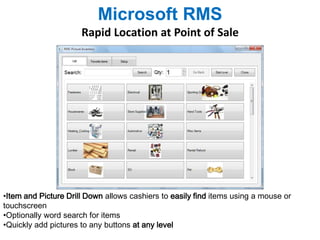 Microsoft RMS 
Rapid Location at Point of Sale 
•Item and Picture Drill Down allows cashiers to easily find items using a mouse or 
touchscreen 
•Optionally word search for items 
•Quickly add pictures to any buttons at any level 
 