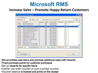 Microsoft RMS 
Increase Sales – Promote Happy Return Customers 
•Set up holiday sale items and promote additional sales with rewards 
•Track purchase points for customer purchases 
•Set up rewards for specific items 
•Cashier can enter voucher or scan a printed voucher 
•Voucher balance is tracked and prints on the receipt 
 