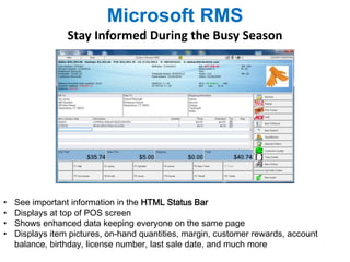Microsoft RMS 
Stay Informed During the Busy Season 
• See important information in the HTML Status Bar 
• Displays at top of POS screen 
• Shows enhanced data keeping everyone on the same page 
• Displays item pictures, on-hand quantities, margin, customer rewards, account 
balance, birthday, license number, last sale date, and much more 
