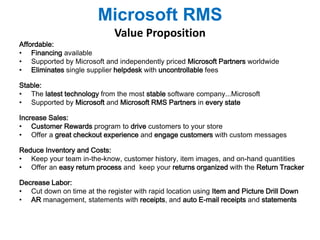 Microsoft RMS 
Value Proposition 
Affordable: 
• Financing available 
• Supported by Microsoft and independently priced Microsoft Partners worldwide 
• Eliminates single supplier helpdesk with uncontrollable fees 
Stable: 
• The latest technology from the most stable software company...Microsoft 
• Supported by Microsoft and Microsoft RMS Partners in every state 
Increase Sales: 
• Customer Rewards program to drive customers to your store 
• Offer a great checkout experience and engage customers with custom messages 
Reduce Inventory and Costs: 
• Keep your team in-the-know, customer history, item images, and on-hand quantities 
• Offer an easy return process and keep your returns organized with the Return Tracker 
Decrease Labor: 
• Cut down on time at the register with rapid location using Item and Picture Drill Down 
• AR management, statements with receipts, and auto E-mail receipts and statements 
 