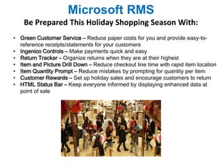 Microsoft RMS 
Be Prepared This Holiday Shopping Season With: 
• Green Customer Service – Reduce paper costs for you and provide easy-to-reference 
receipts/statements for your customers 
• Ingenico Controls – Make payments quick and easy 
• Return Tracker – Organize returns when they are at their highest 
• Item and Picture Drill Down – Reduce checkout line time with rapid item location 
• Item Quantity Prompt – Reduce mistakes by prompting for quantity per item 
• Customer Rewards – Set up holiday sales and encourage customers to return 
• HTML Status Bar – Keep everyone informed by displaying enhanced data at 
point of sale 
 
