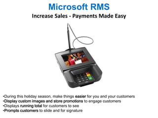 Microsoft RMS 
Increase Sales - Payments Made Easy 
•During this holiday season, make things easier for you and your customers 
•Display custom images and store promotions to engage customers 
•Displays running total for customers to see 
•Prompts customers to slide and for signature 
 