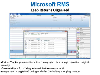 Microsoft RMS 
Keep Returns Organized 
•Return Tracker prevents items from being return to a receipt more than original 
quantity. 
•Prevents items from being returned that were never sold 
•Keeps returns organized during and after the holiday shopping season 
 