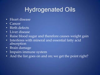 Hydrogenated OilsHeart diseaseCancerBirth defectsLiver diseaseRaise blood sugar and therefore causes weight gainInterferes with mineral and essential fatty acid absorptionBrain damageImpairs immune systemAnd the list goes on and on; we get the point right? 