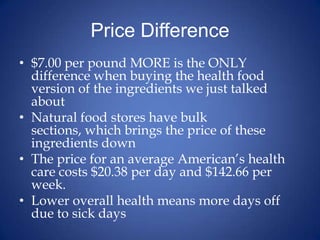 Price Difference$7.00 per pound MORE is the ONLY difference when buying the health food version of the ingredients we just talked about Natural food stores have bulk sections, which brings the price of these ingredients downThe price for an average American’s health care costs $20.38 per day and $142.66 per week.Lower overall health means more days off due to sick days 
