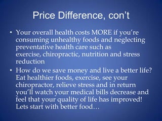 Price Difference, con’tYour overall health costs MORE if you’re consuming unhealthy foods and neglecting preventative health care such as exercise, chiropractic, nutrition and stress reductionHow do we save money and live a better life? Eat healthier foods, exercise, see your chiropractor, relieve stress and in return you’ll watch your medical bills decrease and feel that your quality of life has improved! Lets start with better food…