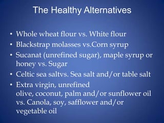The Healthy AlternativesWhole wheat flour vs. White flourBlackstrap molasses vs.Corn syrupSucanat (unrefined sugar), maple syrup or honey vs. SugarCeltic sea saltvs. Sea salt and/or table saltExtra virgin, unrefined olive, coconut, palm and/or sunflower oil vs. Canola, soy, safflower and/or vegetable oil
