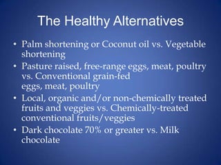 The Healthy AlternativesPalm shortening or Coconut oil vs. Vegetable shorteningPasture raised, free-range eggs, meat, poultry vs. Conventional grain-fed eggs, meat, poultryLocal, organic and/or non-chemically treated fruits and veggies vs. Chemically-treated conventional fruits/veggiesDark chocolate 70% or greater vs. Milk chocolate 