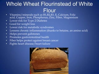 Whole Wheat Flourinstead of White FlourVitamins/minerals such as B1,B2,B3, E, Calcium, Folic acid, Copper, Iron, Phosphorus, Zinc, Fiber, MagnesiumLower risk for Type 2 DiabetesGood for weight lossLower risk for metabolic syndromesLessens chronic inflammation (thanks to betaine, an amino acid)Helps prevent gallstonesPromotes gastrointestinal healthFiber helps protect against breast cancerFights heart disease/heart failure