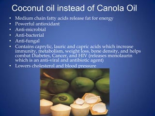 Coconut oil instead of Canola Oil	Medium chain fatty acids release fat for energyPowerful antioxidantAnti-microbialAnti-bacterialAnti-fungalContains caprylic, lauric and capric acids which increase immunity, metabolism, weight loss, bone density, and helps combat Diabetes, Cancer, and HIV (releases monolaurin which is an anti-viral and antibiotic agent)Lowers cholesterol and blood pressure