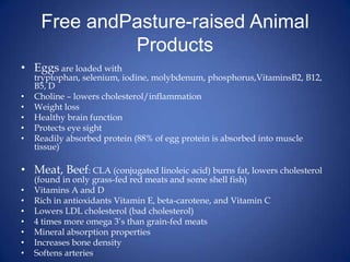 Free andPasture-raised Animal ProductsEggs are loaded with tryptophan, selenium, iodine, molybdenum, phosphorus,VitaminsB2, B12, B5, DCholine – lowers cholesterol/inflammationWeight lossHealthy brain functionProtects eye sightReadily absorbed protein (88% of egg protein is absorbed into muscle tissue)Meat, Beef: CLA (conjugated linoleic acid) burns fat, lowers cholesterol (found in only grass-fed red meats and some shell fish)Vitamins A and DRich in antioxidants Vitamin E, beta-carotene, and Vitamin CLowers LDL cholesterol (bad cholesterol)4 times more omega 3’s than grain-fed meatsMineral absorption propertiesIncreases bone densitySoftens arteries