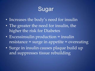 Sugar	Increases the body’s need for insulinThe greater the need for insulin, the higher the risk for DiabetesExcessinsulin production = insulin resistance = surge in appetite = overeatingSurge in insulin causes plaque build up and suppresses tissue rebuilding