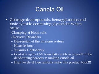 Canola OilGoitrogeniccompounds, hemagglutinins and toxic cyanide-containing glycocides which cause…	- Clumping of blood cells		- Nervous DisordersDepression of the immune systemHeart lesionsVitamin E deficiencyContains up to 4.6% trans fatty acids as a result of the deodorizing process in making canola oilHigh levels of free radicals make this product toxic!!!
