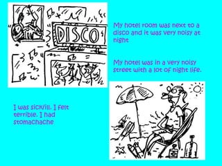 My hotel room was next to a
disco and it was very noisy at
night
My hotel was in a very noisy
street with a lot of night life.

I was sick/ill. I felt
terrible. I had
stomachache

 