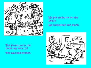 We got sunburnt on the
beach
We sunbathed too much.

The furniture in the
hotel was very old.
The was bed broken.

 