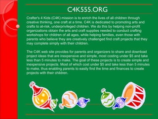 C4K555.ORG Crafter's 4 Kids (C4K) mission is to enrich the lives of all children through creative thinking, one craft at a time. C4K is dedicated to promoting arts and crafts to at-risk, underprivileged children. We do this by helping non-profit organizations obtain the arts and craft supplies needed to conduct crafting workshops for children of all ages, while helping families, even those with parents who believe they are creatively challenged find craft projects that they may complete simply with their children. The C4K web site provides for parents and organizers to share and download project ideas that are inexpensive and simple, most costing under $5 and take less than 5 minutes to make. The goal of these projects is to create simple and inexpensive projects. Most of which cost under $5 and take less than 5 minutes to make, thus enabling parents to easily find the time and finances to create projects with their children.   