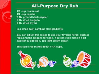 All-Purpose Dry Rub 1/3  cup coarse salt 1/4  cup paprika 2 Tb. ground black pepper 2 Tb. dried oregano 2 Tb. dried thyme   In a small bowl combine all ingredients.   You can adjust this recipe to use your favorite herbs; such as replacing the oregano for sage.  You can even make it a bit sweeter by adding ¼ cup light brown sugar.    This spice rub makes about 1-1/4 cups.        