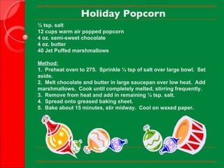 Holiday Popcorn ½ tsp. salt 12 cups warm air popped popcorn 4 oz. semi-sweet chocolate 4 oz. butter 40 Jet Puffed marshmallows   Method: 1.  Preheat oven to 275.  Sprinkle ¼ tsp of salt over large bowl.  Set aside. 2.  Melt chocolate and butter in large saucepan over low heat.  Add  marshmallows.  Cook until completely melted, stirring frequently. 3.  Remove from heat and add in remaining ¼ tsp. salt.   4.  Spread onto greased baking sheet. 5.  Bake about 15 minutes, stir midway.  Cool on waxed paper.     