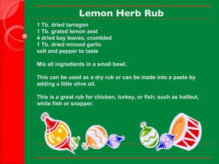 Lemon Herb Rub 1 Tb. dried tarragon 1 Tb. grated lemon zest 4 dried bay leaves, crumbled 1 Tb. dried minced garlic salt and pepper to taste   Mix all ingredients in a small bowl.   This can be used as a dry rub or can be made into a paste by adding a little olive oil.   This is a great rub for chicken, turkey, or fish; such as halibut, white fish or snapper.      
