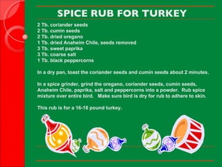 SPICE RUB FOR TURKEY 2 Tb. coriander seeds 2 Tb. cumin seeds 2 Tb. dried oregano 1 Tb. dried Anaheim Chile, seeds removed 3 Tb. sweet paprika 3 Tb. coarse salt 1 Tb. black peppercorns   In a dry pan, toast the coriander seeds and cumin seeds about 2 minutes. In a spice grinder, grind the oregano, coriander seeds, cumin seeds, Anaheim Chile, paprika, salt and peppercorns into a powder.  Rub spice mixture over entire bird.   Make sure bird is dry for rub to adhere to skin. This rub is for a 16-18 pound turkey.     
