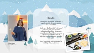 Raclette
Originating in Austria, Raclette is a
popular dish in Germany during
the wintertime.
Made on a Raclette Grill with small
pans you pick your favorite
ingredients and place them on in
your Raclette Pan. Then you cover
the incidents with a slice of
Raclette cheese and place it under
the grill.
Once the cheese has melted and is
bubbling it is ready to eat.
Leonie Müller,
Account Manager
 