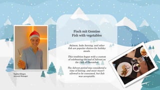 Fisch mit Gemüse
Fish with vegetables
Salmon, hake herring, and other
fish are popular choices for holiday
meals.
This tradition began with a custom
of celebrating the end of Advent on
the 24th of December.
The Advent period was considered a
time of fasting, and meat wasn't
allowed to be consumed, but fish
was acceptable.
Sophia Klinger,
Account Manager
 