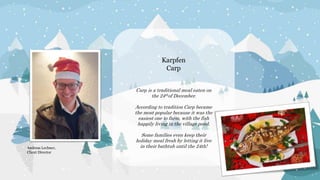 Karpfen
Carp
Carp is a traditional meal eaten on
the 24thof December.
According to tradition Carp became
the most popular because it was the
easiest one to farm, with the fish
happily living in the village pond.
Some families even keep their
holiday meal fresh by letting it live
in their bathtub until the 24th!
Andreas Lechner,
Client Director
 