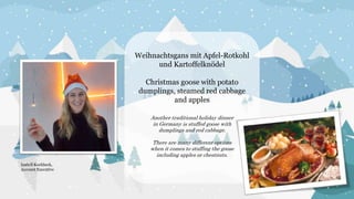 Weihnachtsgans mit Apfel-Rotkohl
und Kartoffelknödel
Christmas goose with potato
dumplings, steamed red cabbage
and apples
Another traditional holiday dinner
in Germany is stuffed goose with
dumplings and red cabbage.
There are many different options
when it comes to stuffing the goose
including apples or chestnuts.
Isabell Kochbeck,
Account Executive
 