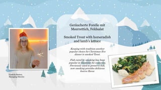 Geräucherte Forelle mit
Meerrettich, Feldsalat
Smoked Trout with horseradish
and lamb’s lettuce
Keeping with tradition another
popular choice for Christmas Eve
dinner is smoked Trout.
Fish cured by smoking has been
popular in Germany for centuries.
Previously used to preserve fish,
now smoking provides delicious
festive flavor.
Cordelia Burton,
Managing Director
 