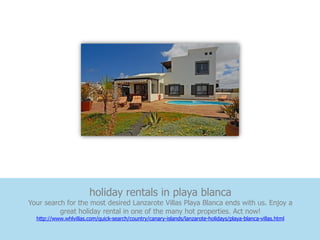 holiday rentals in playa blanca
Your search for the most desired Lanzarote Villas Playa Blanca ends with us. Enjoy a
          great holiday rental in one of the many hot properties. Act now!
  http://www.whlvillas.com/quick-search/country/canary-islands/lanzarote-holidays/playa-blanca-villas.html
 