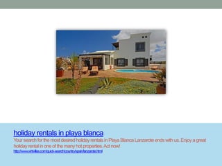 holiday rentals in playa blanca
Your search for the most desired holiday rentals in Playa Blanca Lanzarote ends with us. Enjoy a great
holiday rental in one of the many hot properties. Act now!
http://www.whlvillas.com/quick-search/country/spain/lanzarote.html
 
