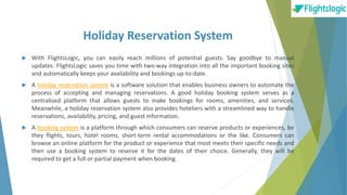 Holiday Reservation System
 With FlightsLogic, you can easily reach millions of potential guests. Say goodbye to manual
updates. FlightsLogic saves you time with two-way integration into all the important booking sites
and automatically keeps your availability and bookings up-to-date.
 A holiday reservation system is a software solution that enables business owners to automate the
process of accepting and managing reservations. A good holiday booking system serves as a
centralised platform that allows guests to make bookings for rooms, amenities, and services.
Meanwhile, a holiday reservation system also provides hoteliers with a streamlined way to handle
reservations, availability, pricing, and guest information.
 A booking system is a platform through which consumers can reserve products or experiences, be
they flights, tours, hotel rooms, short-term rental accommodations or the like. Consumers can
browse an online platform for the product or experience that most meets their specific needs and
then use a booking system to reserve it for the dates of their choice. Generally, they will be
required to get a full or partial payment when booking.
 