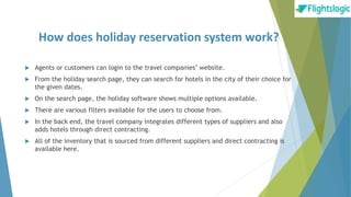 How does holiday reservation system work?
 Agents or customers can login to the travel companies’ website.
 From the holiday search page, they can search for hotels in the city of their choice for
the given dates.
 On the search page, the holiday software shows multiple options available.
 There are various filters available for the users to choose from.
 In the back end, the travel company integrates different types of suppliers and also
adds hotels through direct contracting.
 All of the inventory that is sourced from different suppliers and direct contracting is
available here.
 