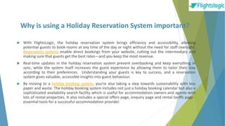 Why is using a Holiday Reservation System important?
 With FlightsLogic, the holiday reservation system brings efficiency and accessibility, allowing
potential guests to book rooms at any time of the day or night without the need for staff oversight.
Reservation systems enable direct bookings from your website, cutting out the intermediary and
making sure that guests get the best rates—and you keep the most revenue.
 Real-time updates in the holiday reservation system prevent overbooking and keep everything in
sync, while the system itself increases the guest experience by allowing them to tailor their stay
according to their preferences. Understanding your guests is key to success, and a reservation
system gives valuable, accessible insights into guest behaviour.
 By moving to a holiday booking system, you’re also taking a step towards sustainability with less
paper and waste. The holiday booking system includes not just a holiday booking calendar but also a
sophisticated availability search facility which is useful for accommodation owners and agents with
lots of rental properties. It also includes a special offers page, enquiry page and rental tariffs page -
essential tools for a successful accommodation provider.
 