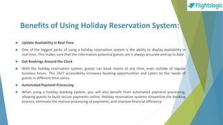 Benefits of Using Holiday Reservation System:
 Update Availability in Real Time
 One of the biggest perks of using a holiday reservation system is the ability to display availability in
real time. This makes sure that the information potential guests see is always accurate and up to date.
 Get Bookings Around the Clock
 With the holiday reservation system, guests can book rooms at any time, even outside of regular
business hours. This 24/7 accessibility increases booking opportunities and caters to the needs of
guests in different time zones.
 Automated Payment Processing
 When using a holiday booking system, you will also benefit from automated payment processing,
allowing guests to build secure payments online. Holiday reservation systems streamline the booking
process, eliminate the manual processing of payments, and improve financial efficiency.
 