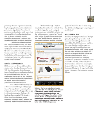 5




percentage of visitors experienced extremely                   Whether it’s through a site that’s     part of the framework that we live in every
long home page load times. Several sites saw       simplified and streamlined for mobile devices,     day. 2010 is probably going to be a pretty good
performance degradation of more than 25            or dedicated apps that create a uniquely           year for that.”
percent during their busiest traffic hours. Only   mobile experience, 2010 is likely to be the year
two sites achieved overall availability better     that mobile commerce comes of age. “Mobile         sUCCeedinG in 2010
than 90 percent (versus 99+ percent                is like reliving the whole Internet experience     Assuming the right product mix and the right
availability on a computer), and three sites       over again,” Rushlo observes. “Just like the       price, the significant keys to online retail
never averaged above 80 percent availability.      Internet and computers, it’s going to become       success in 2010 will be performance and
          “Consumers on the wired Web are                                                             accessibility. Wired Web sites need to achieve
used to much, much faster times, and often                                                            flawless availability, reach the magic two-
expect pages to load in two seconds or faster,”                                                       second page load threshold, and not miss a
says Keynote Senior Consultant Ken Harker.                                                            beat under the heaviest traffic volume. Mobile
“Even the best mobile sites are two to three                                                          has to be taken seriously as a channel, with a
times as long as that, despite being optimized                                                        sharp focus on user experience, whether it’s
heavily for the mobile phone experience. The                                                          through a mobile-optimized site or a
worst sites are taking over half a minute on                                                          dedicated app, in either case leveraging
average to load each page.”                                                                           smartphones’ geo-location capabilities to drive
                                                                                                      store traffic or mobile purchases. Retailers
is There an app for ThaT?                                                                             that concentrate on these two areas early in
Mobile apps are an obvious and immediate                                                              the year will optimize their share throughout
solution to the dismal performance of mobile                                                          the year and during the all-important holiday
Web sites. Side-stepping the performance                                                              season — no matter what whims the economy
issues of mobile browsers and making the best                                                         follows.
use of cellular bandwidth, apps give the
retailer more control over the user experience
and can leverage the increasing capabilities of
the iPhone, Nexus, and their rivals,
particularly location-based services.
           “The difference between an app and
a site on a phone is like night and day,” says
                                                   retailers that invest in dedicated mobile
Rushlo. “Using a Web browser on the phone
                                                   apps — like this from industry leader amazon
today makes you feel handicapped. But an app       — are likely to achieve greater success in
is built understanding the challenges, the         attracting and keeping customers, and
handicap of accessing the Web through a            actually completing purchases from mobile
phone. If you’re serious about mobile              devices, thanks to an app’s superior speed
                                                   and customer experience. now is the time to
commerce, you have to make it as easy to use
                                                   ready mobile platforms, expected to be a big
as possible. Apps definitely accomplish that.”     factor in the 2010 holiday season.
 