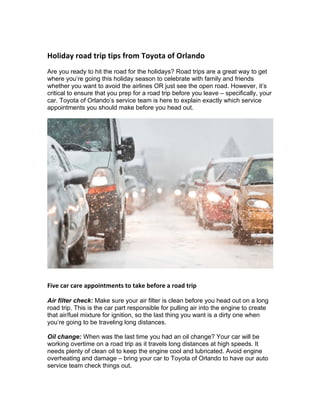 Holiday	road	trip	tips	from	Toyota	of	Orlando		
Are you ready to hit the road for the holidays? Road trips are a great way to get
where you’re going this holiday season to celebrate with family and friends
whether you want to avoid the airlines OR just see the open road. However, it’s
critical to ensure that you prep for a road trip before you leave – specifically, your
car. Toyota of Orlando’s service team is here to explain exactly which service
appointments you should make before you head out.
Five	car	care	appointments	to	take	before	a	road	trip		
Air filter check: Make sure your air filter is clean before you head out on a long
road trip. This is the car part responsible for pulling air into the engine to create
that air/fuel mixture for ignition, so the last thing you want is a dirty one when
you’re going to be traveling long distances.
Oil change: When was the last time you had an oil change? Your car will be
working overtime on a road trip as it travels long distances at high speeds. It
needs plenty of clean oil to keep the engine cool and lubricated. Avoid engine
overheating and damage – bring your car to Toyota of Orlando to have our auto
service team check things out.
 