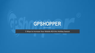 GPSHOPPER 
5 Ways to Increase Your Mobile ROI this Holiday Season 
 