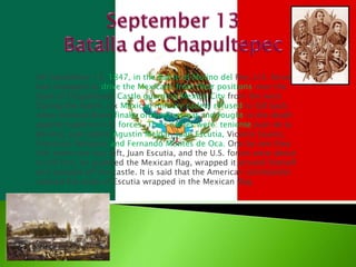 September 13 Batalla de Chapultepec On September 13, 1847, in the Battle of Molino del Rey, U.S. forces had managed to drive the Mexicans from their positions near the base of Chapultepec Castle guarding Mexico City from the west. During the battle, six Mexican military cadets refused to fall back when General Bravo finally ordered retreat and fought to the death against superior U.S. forces. Their names were: tenienteJuan de la Barrera, and cadets Agustin Melgar, Juan Escutia, Vicente Suarez, Francisco Marquez and Fernando Montes de Oca. One by one they fell; when one was left, Juan Escutia, and the U.S. forces were about to kill him, he grabbed the Mexican flag, wrapped it around himself and jumped off the castle. It is said that the American commander saluted the body of Escutia wrapped in the Mexican flag. 