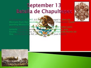 September 13 Batalla de Chapultepec On September 13, 1847, U.S. forces had managed to drive the Mexicans from their positions near the base of Chapultepec Castle guarding Mexico City. During the battle, six Mexican cadets refused Their names were: tenienteJuan de la Barrera, and cadets Agustin Melgar, Juan Escutia, Vicente Suarez, Francisco Marquez and Fernando Montes de Oca. One by one they fell; when one was left, Juan Escutia. 