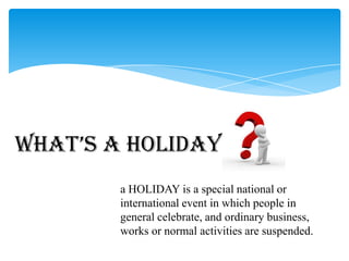 a HOLIDAY is a special national or
international event in which people in
general celebrate, and ordinary business,
works or normal activities are suspended.
What’s a Holiday
 
