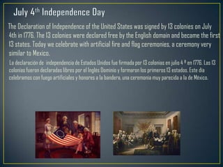 The Declaration of Independence of the United States was signed by 13 colonies on July
4th in 1776. The 13 colonies were declared free by the English domain and became the first
13 states. Today we celebrate with artificial fire and flag ceremonies, a ceremony very
similar to Mexico.
La declaración de independencia de Estados Unidos fue firmada por 13 colonias en julio 4 ª en 1776. Las 13
colonias fueron declaradas libres por el Inglés Dominio y formaron los primeros 13 estados. Este día
celebramos con fuego artificiales y honores a la bandera, una ceremonia muy parecida a la de México.
 