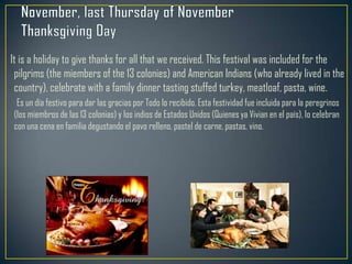 It is a holiday to give thanks for all that we received. This festival was included for the
pilgrims (the miembers of the 13 colonies) and American Indians (who already lived in the
country), celebrate with a family dinner tasting stuffed turkey, meatloaf, pasta, wine.
Es un día festivo para dar las gracias por Todo lo recibido. Esta festividad fue incluida para la peregrinos
(los miembros de las 13 colonias) y los indios de Estados Unidos (Quienes ya Vivian en el país), lo celebran
con una cena en familia degustando el pavo relleno, pastel de carne, pastas, vino.
 
